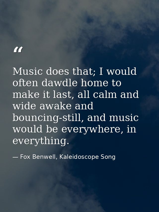 Music does that; I would often dawdle home to make it last, all calm and wide awake and bouncing-still, and music would  — Fox Benwell, Kaleidoscope Song
