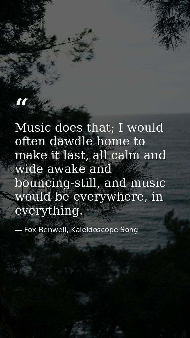 Music does that; I would often dawdle home to make it last, all calm and wide awake and bouncing-still, and music would  — Fox Benwell, Kaleidoscope Song