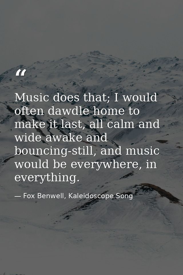 Music does that; I would often dawdle home to make it last, all calm and wide awake and bouncing-still, and music would  — Fox Benwell, Kaleidoscope Song