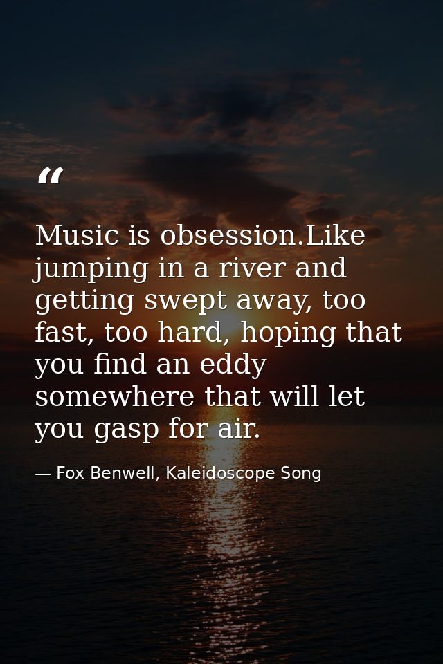 Music is obsession.Like jumping in a river and getting swept away, too fast, too hard, hoping that you find an eddy some — Fox Benwell, Kaleidoscope Song