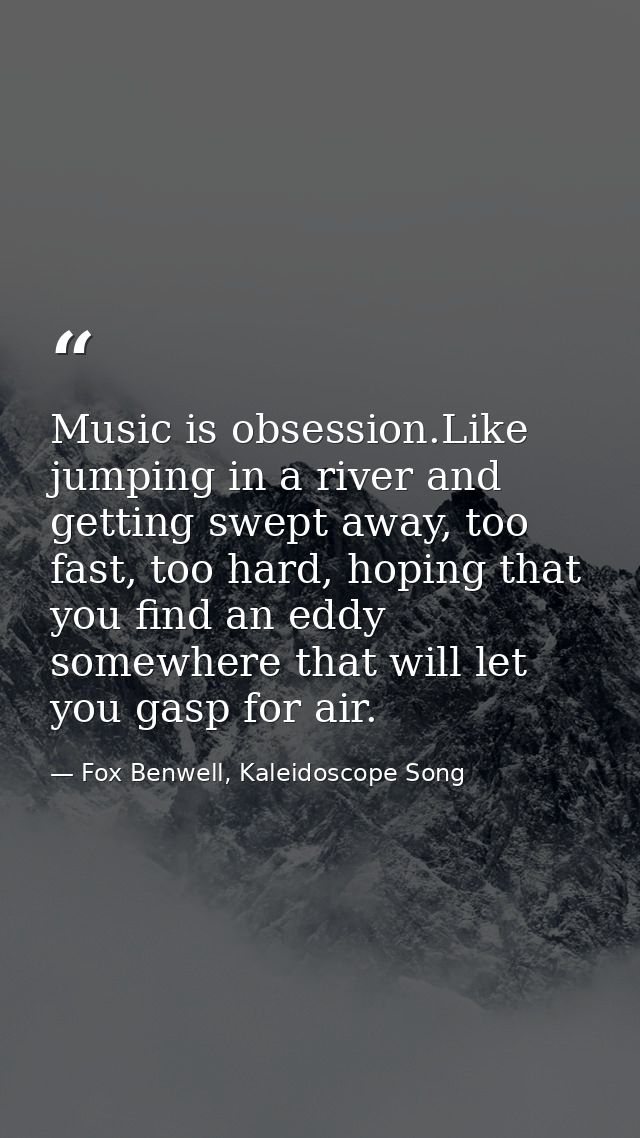 Music is obsession.Like jumping in a river and getting swept away, too fast, too hard, hoping that you find an eddy some — Fox Benwell, Kaleidoscope Song