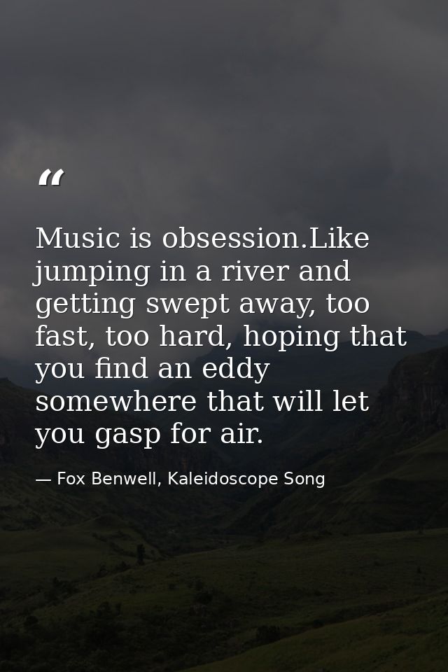 Music is obsession.Like jumping in a river and getting swept away, too fast, too hard, hoping that you find an eddy some — Fox Benwell, Kaleidoscope Song