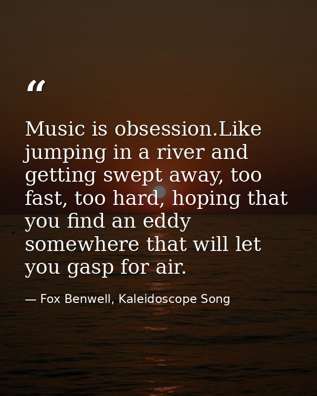 Music is obsession.Like jumping in a river and getting swept away, too fast, too hard, hoping that you find an eddy some — Fox Benwell, Kaleidoscope Song
