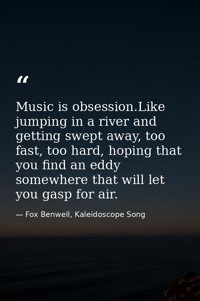 Music is obsession.Like jumping in a river and getting swept away, too fast, too hard, hoping that you find an eddy some — Fox Benwell, Kaleidoscope Song