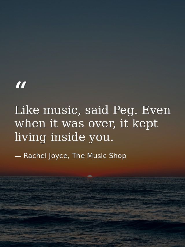 Like music, said Peg. Even when it was over, it kept living inside you. — Rachel Joyce, The Music Shop