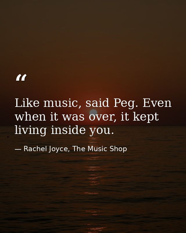 Like music, said Peg. Even when it was over, it kept living inside you. — Rachel Joyce, The Music Shop