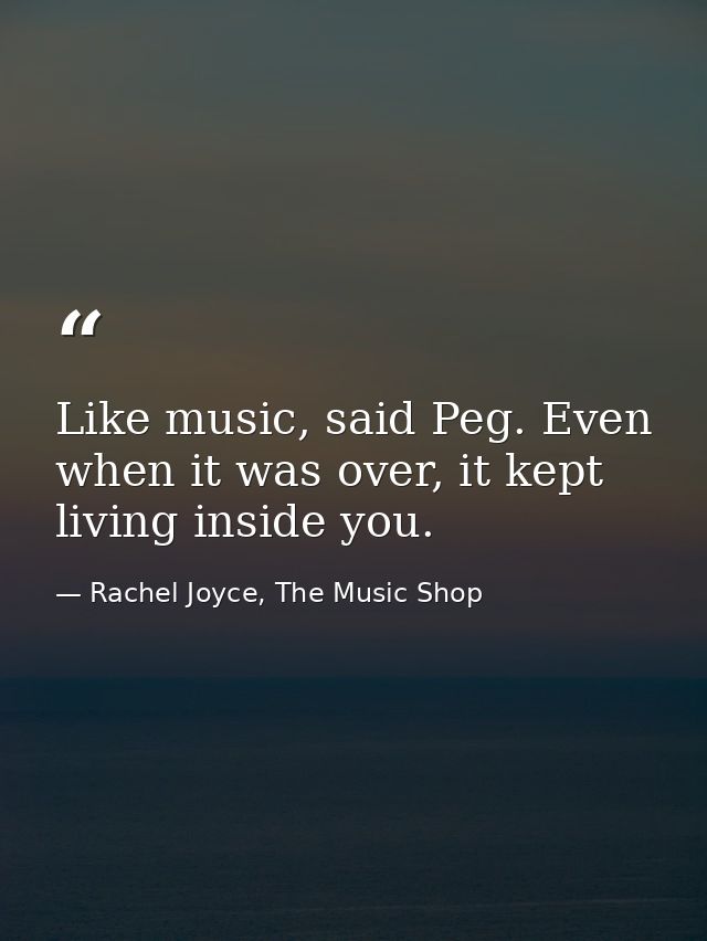 Like music, said Peg. Even when it was over, it kept living inside you. — Rachel Joyce, The Music Shop