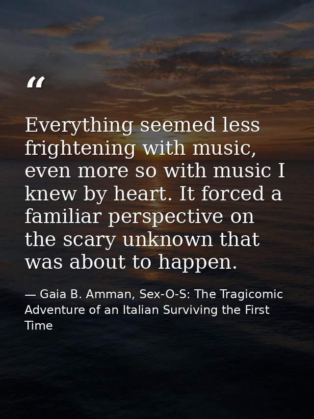 Everything seemed less frightening with music, even more so with music I knew by heart. It forced a familiar perspective — Gaia B. Amman, Sex-O-S: The Tragicomic Adventure of an Italian Surviving the First Time
