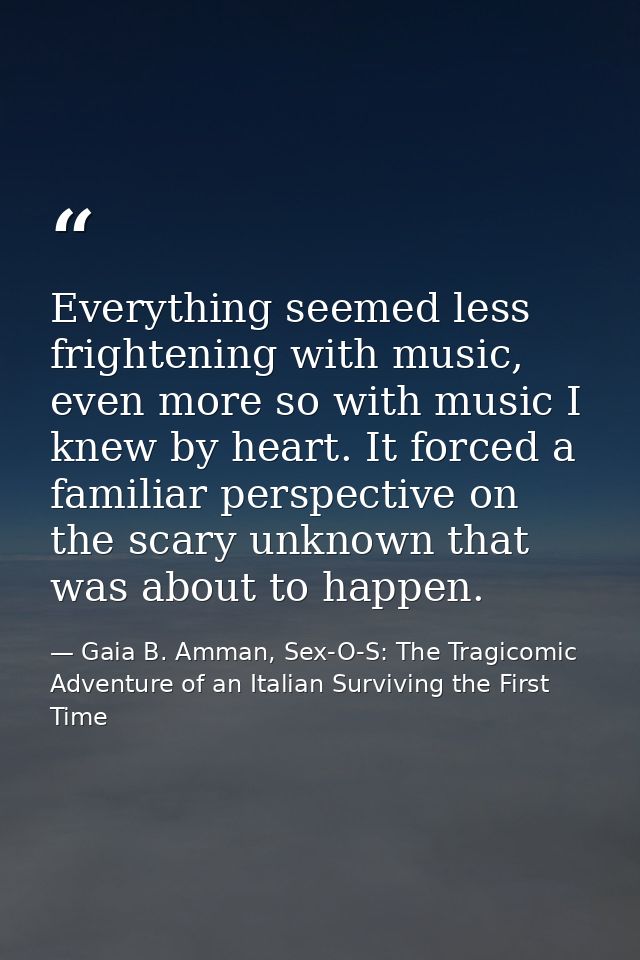 Everything seemed less frightening with music, even more so with music I knew by heart. It forced a familiar perspective — Gaia B. Amman, Sex-O-S: The Tragicomic Adventure of an Italian Surviving the First Time