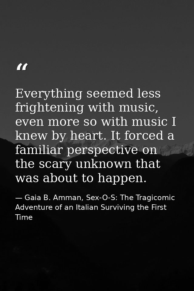 Everything seemed less frightening with music, even more so with music I knew by heart. It forced a familiar perspective — Gaia B. Amman, Sex-O-S: The Tragicomic Adventure of an Italian Surviving the First Time
