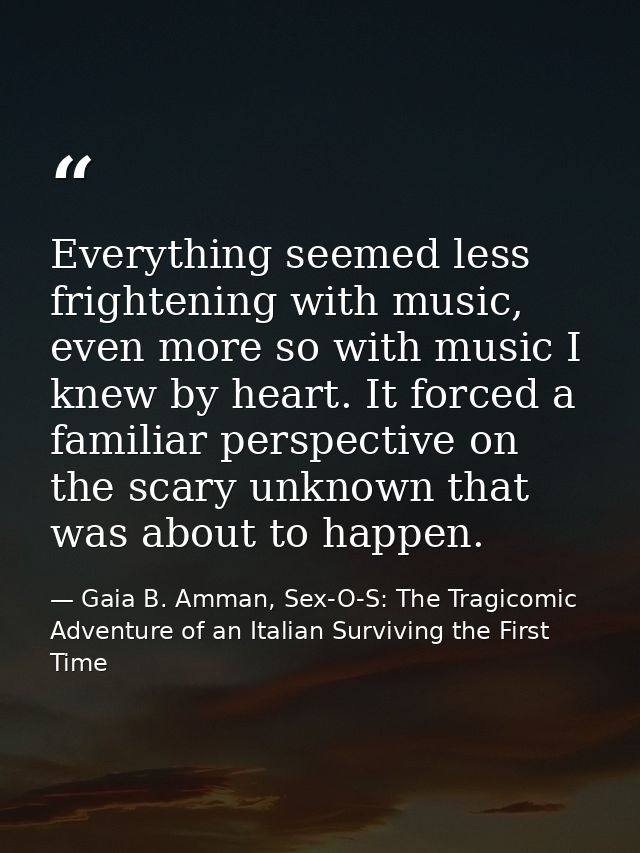 Everything seemed less frightening with music, even more so with music I knew by heart. It forced a familiar perspective — Gaia B. Amman, Sex-O-S: The Tragicomic Adventure of an Italian Surviving the First Time