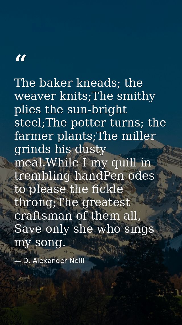 The baker kneads; the weaver knits;The smithy plies the sun-bright steel;The potter turns; the farmer plants;The miller  — D. Alexander Neill