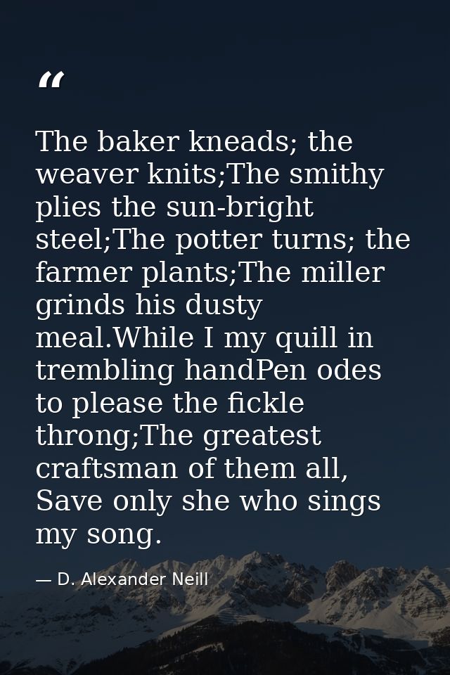 The baker kneads; the weaver knits;The smithy plies the sun-bright steel;The potter turns; the farmer plants;The miller  — D. Alexander Neill