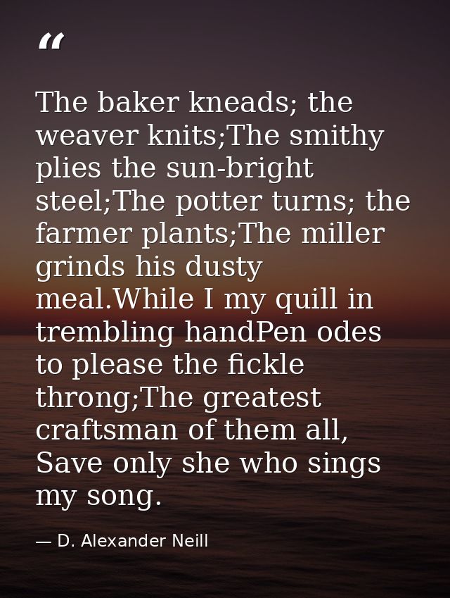 The baker kneads; the weaver knits;The smithy plies the sun-bright steel;The potter turns; the farmer plants;The miller  — D. Alexander Neill
