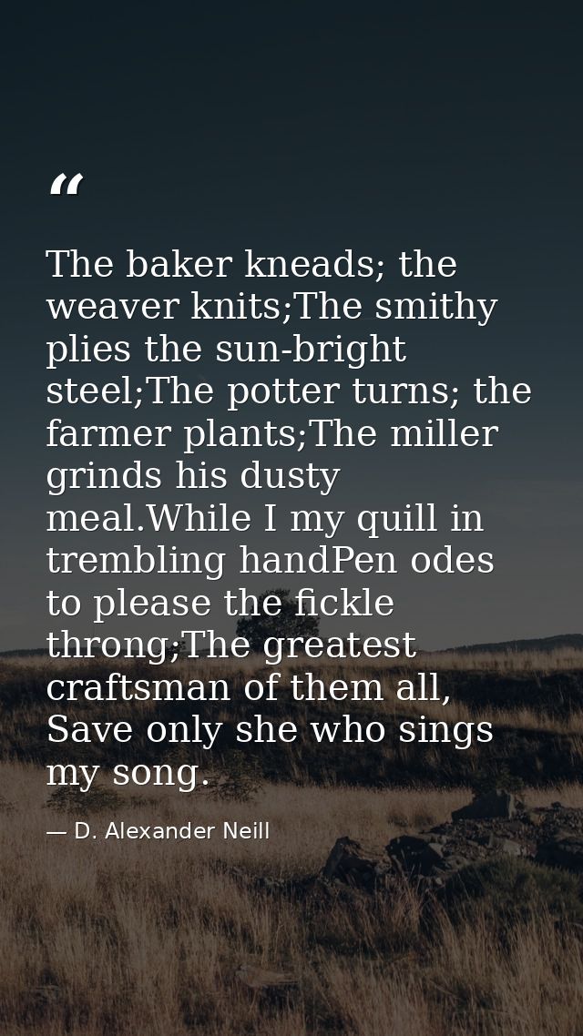 The baker kneads; the weaver knits;The smithy plies the sun-bright steel;The potter turns; the farmer plants;The miller  — D. Alexander Neill