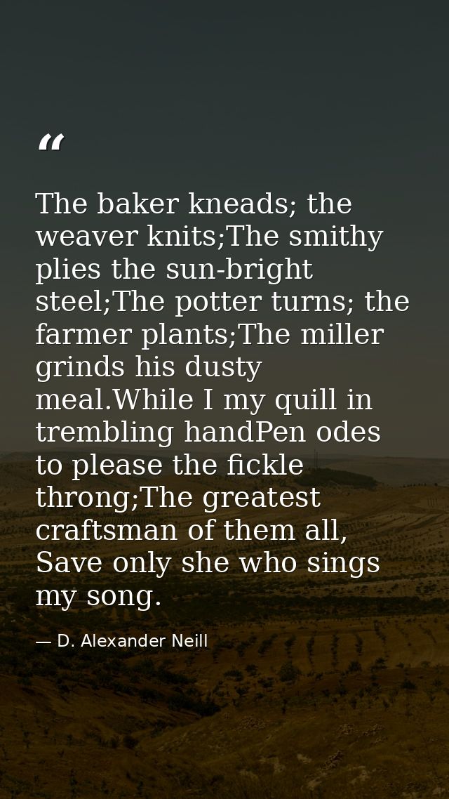 The baker kneads; the weaver knits;The smithy plies the sun-bright steel;The potter turns; the farmer plants;The miller  — D. Alexander Neill