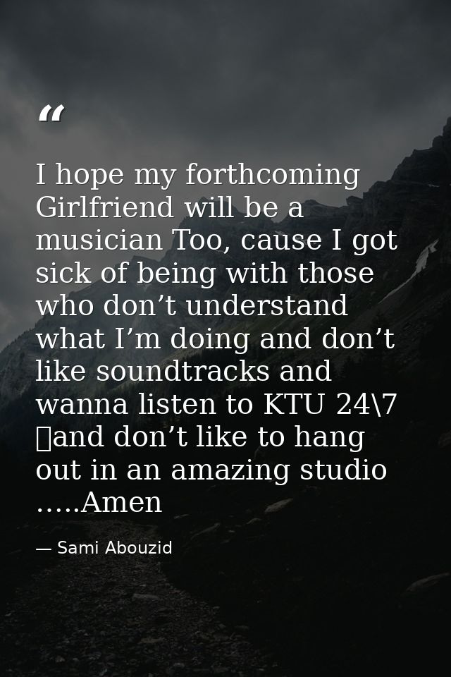 I hope my forthcoming Girlfriend will be a musician Too, cause I got sick of being with those who don’t understand what  — Sami Abouzid