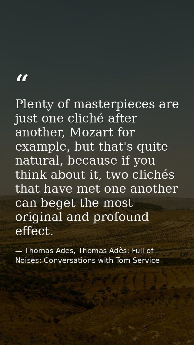 Plenty of masterpieces are just one cliché after another, Mozart for example, but that's quite natural, because if you t — Thomas Ades, Thomas Adès: Full of Noises: Conversations with Tom Service