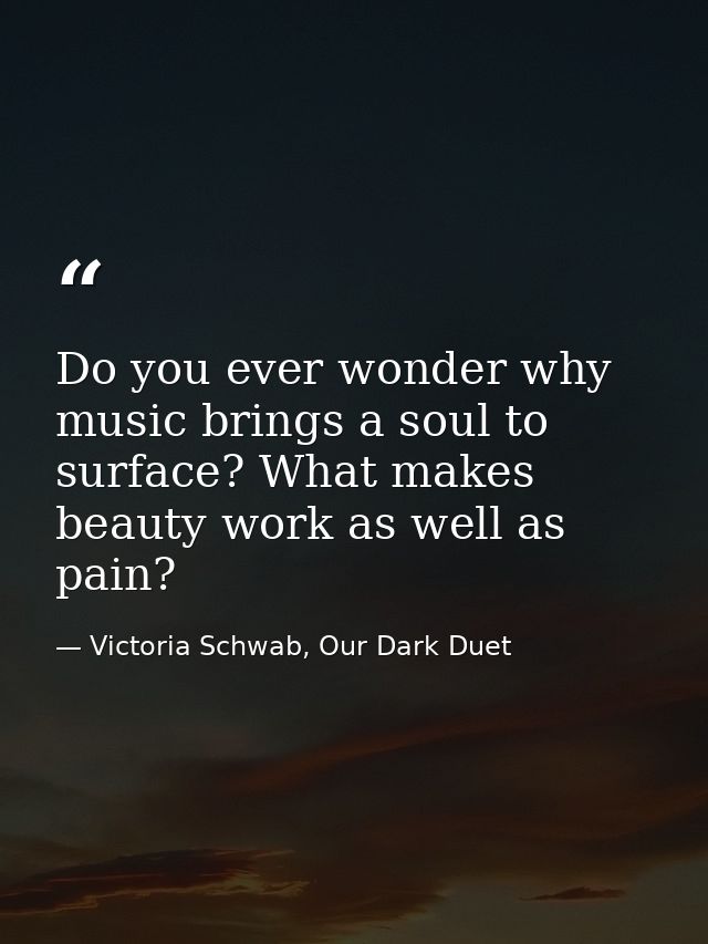 Do you ever wonder why music brings a soul to surface? What makes beauty work as well as pain? — Victoria Schwab, Our Dark Duet
