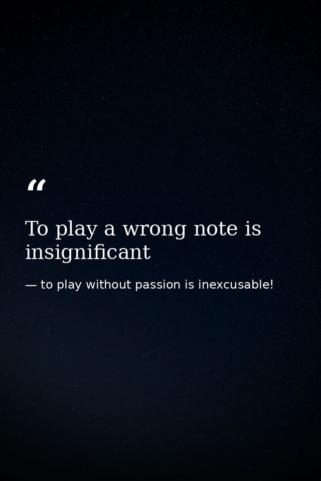 To play a wrong note is insignificant — to play without passion is inexcusable!