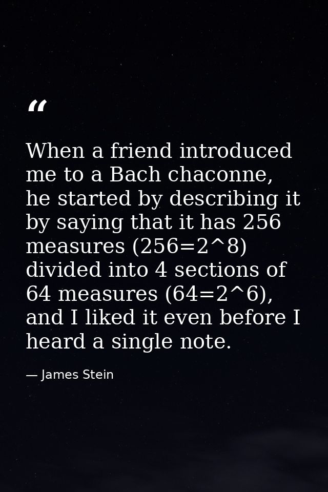 When a friend introduced me to a Bach chaconne, he started by describing it by saying that it has 256 measures (256=2^8) — James Stein