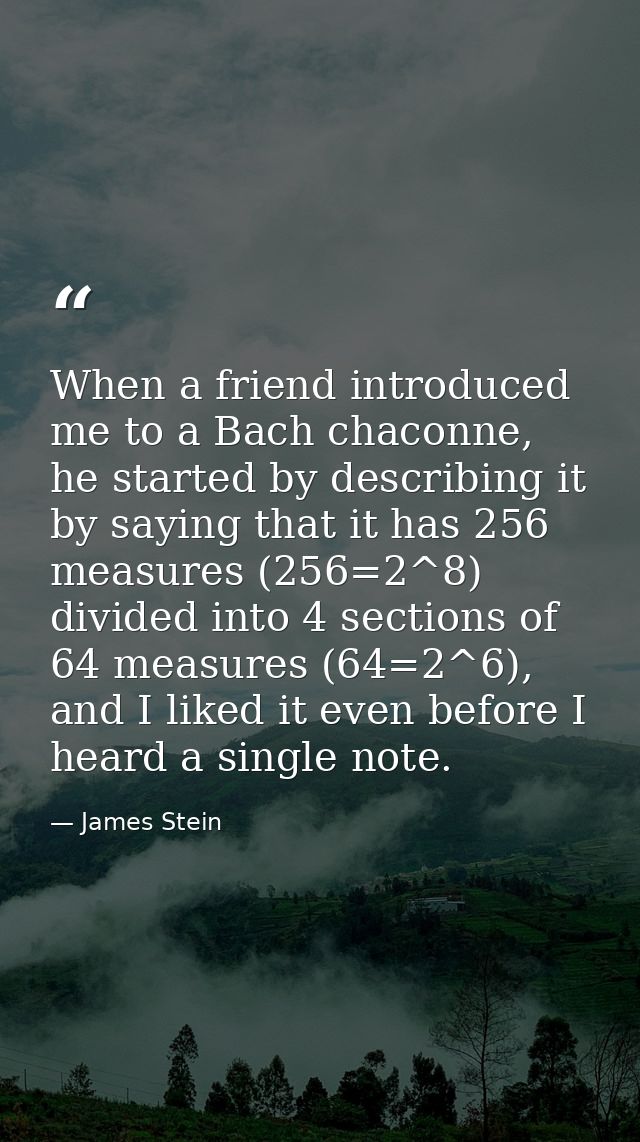 When a friend introduced me to a Bach chaconne, he started by describing it by saying that it has 256 measures (256=2^8) — James Stein