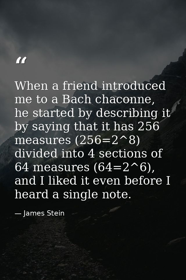 When a friend introduced me to a Bach chaconne, he started by describing it by saying that it has 256 measures (256=2^8) — James Stein