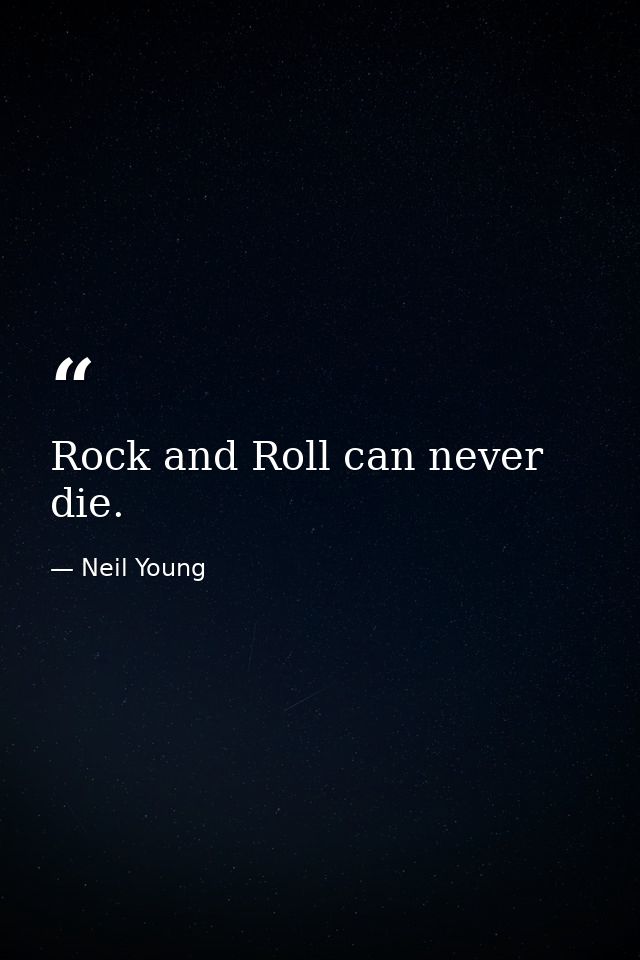 Rock and Roll can never die. — Neil Young