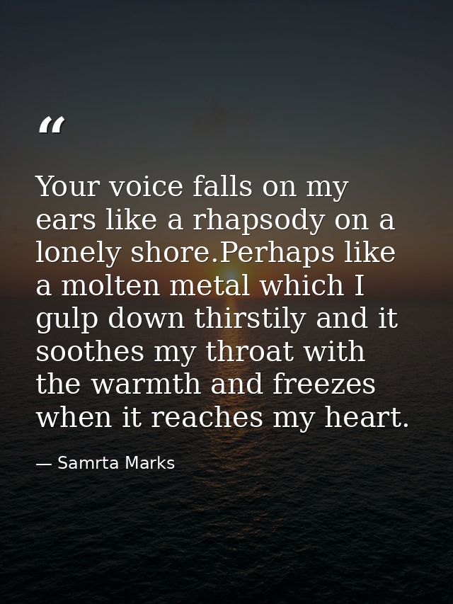 Your voice falls on my ears like a rhapsody on a lonely shore.Perhaps like a molten metal which I gulp down thirstily an — Samrta Marks