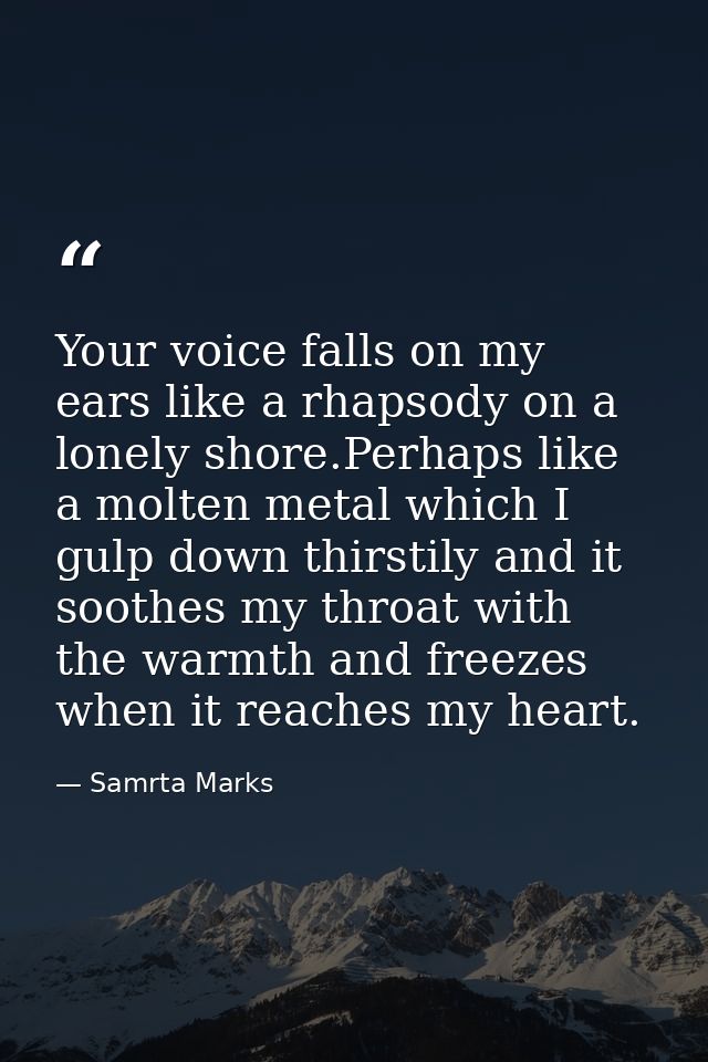 Your voice falls on my ears like a rhapsody on a lonely shore.Perhaps like a molten metal which I gulp down thirstily an — Samrta Marks