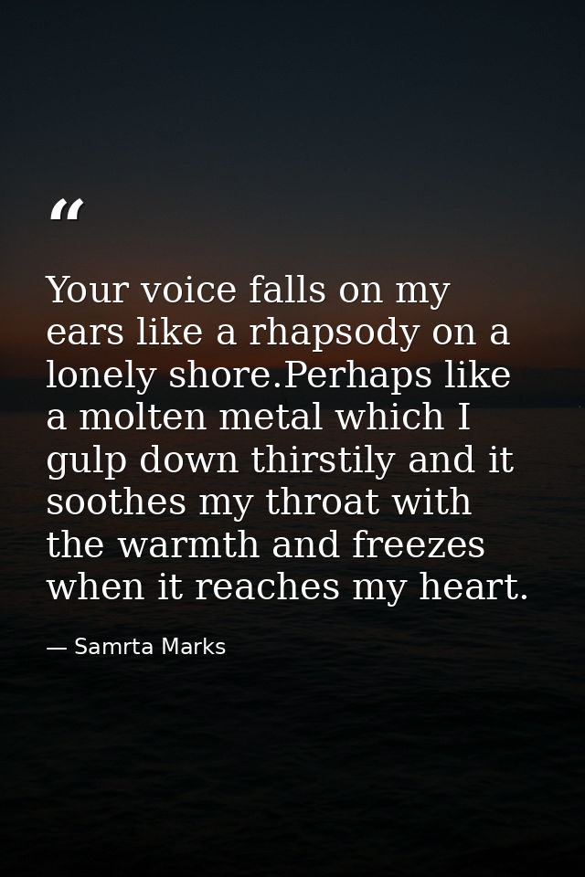 Your voice falls on my ears like a rhapsody on a lonely shore.Perhaps like a molten metal which I gulp down thirstily an — Samrta Marks