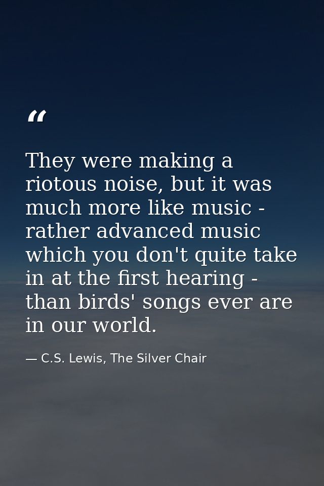They were making a riotous noise, but it was much more like music - rather advanced music which you don't quite take in  — C.S. Lewis, The Silver Chair