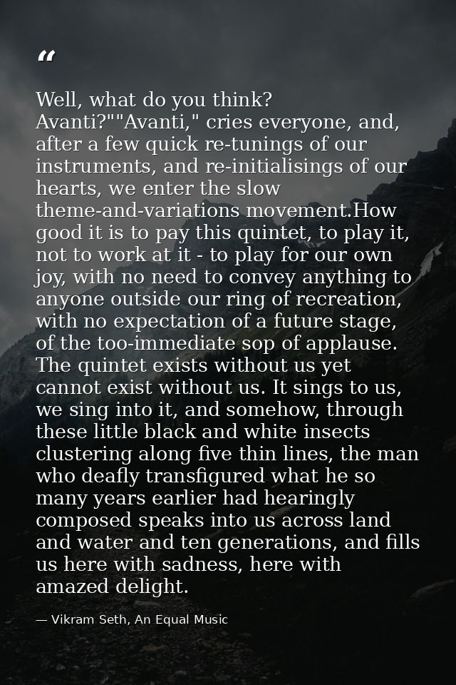 Well, what do you think? Avanti?""Avanti," cries everyone, and, after a few quick re-tunings of our instruments, and re- — Vikram Seth, An Equal Music