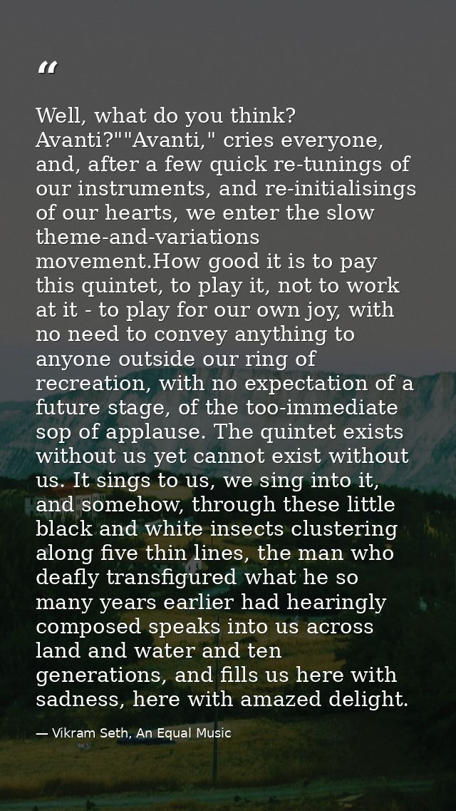 Well, what do you think? Avanti?""Avanti," cries everyone, and, after a few quick re-tunings of our instruments, and re- — Vikram Seth, An Equal Music