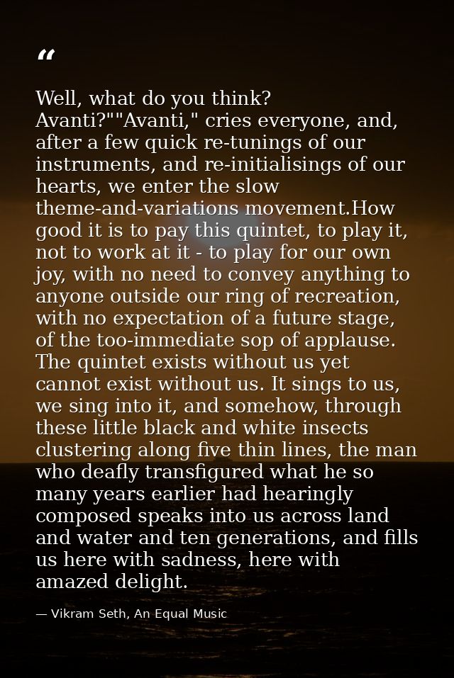 Well, what do you think? Avanti?""Avanti," cries everyone, and, after a few quick re-tunings of our instruments, and re- — Vikram Seth, An Equal Music