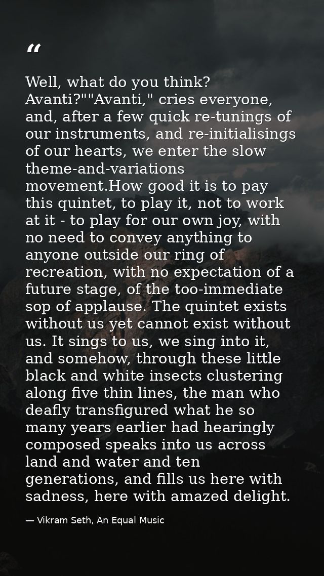 Well, what do you think? Avanti?""Avanti," cries everyone, and, after a few quick re-tunings of our instruments, and re- — Vikram Seth, An Equal Music