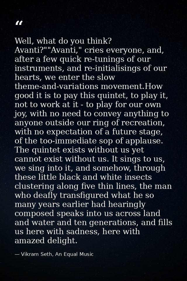 Well, what do you think? Avanti?""Avanti," cries everyone, and, after a few quick re-tunings of our instruments, and re- — Vikram Seth, An Equal Music