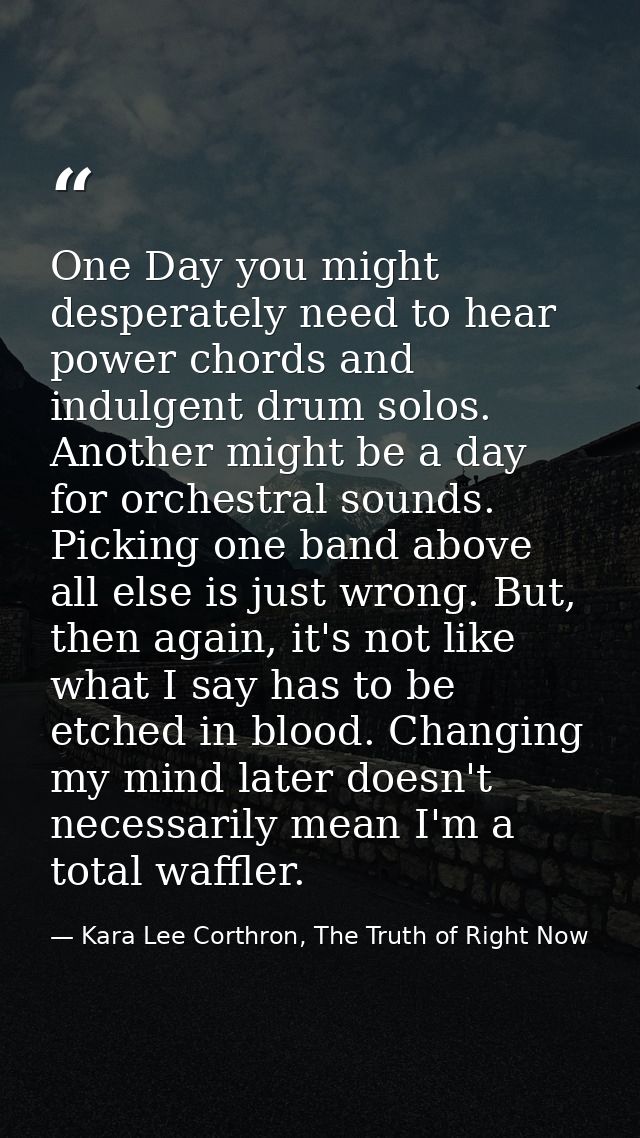 One Day you might desperately need to hear power chords and indulgent drum solos. Another might be a day for orchestral  — Kara Lee Corthron, The Truth of Right Now