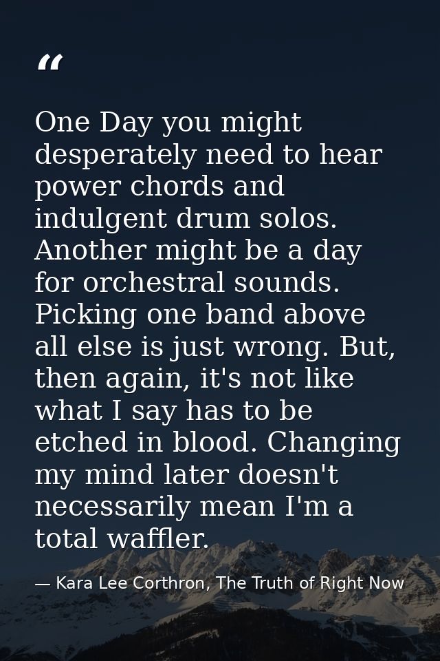 One Day you might desperately need to hear power chords and indulgent drum solos. Another might be a day for orchestral  — Kara Lee Corthron, The Truth of Right Now