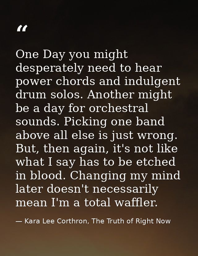 One Day you might desperately need to hear power chords and indulgent drum solos. Another might be a day for orchestral  — Kara Lee Corthron, The Truth of Right Now