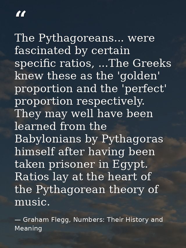 The Pythagoreans... were fascinated by certain specific ratios, ...The Greeks knew these as the 'golden' proportion and  — Graham Flegg, Numbers: Their History and Meaning