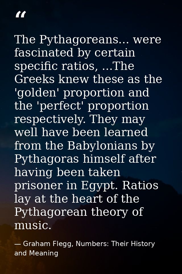The Pythagoreans... were fascinated by certain specific ratios, ...The Greeks knew these as the 'golden' proportion and  — Graham Flegg, Numbers: Their History and Meaning