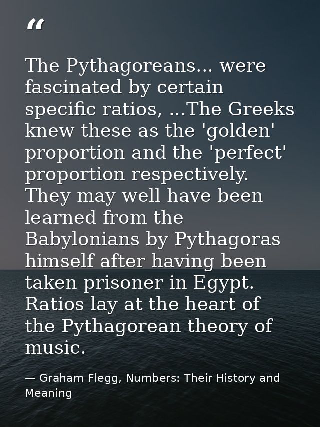 The Pythagoreans... were fascinated by certain specific ratios, ...The Greeks knew these as the 'golden' proportion and  — Graham Flegg, Numbers: Their History and Meaning