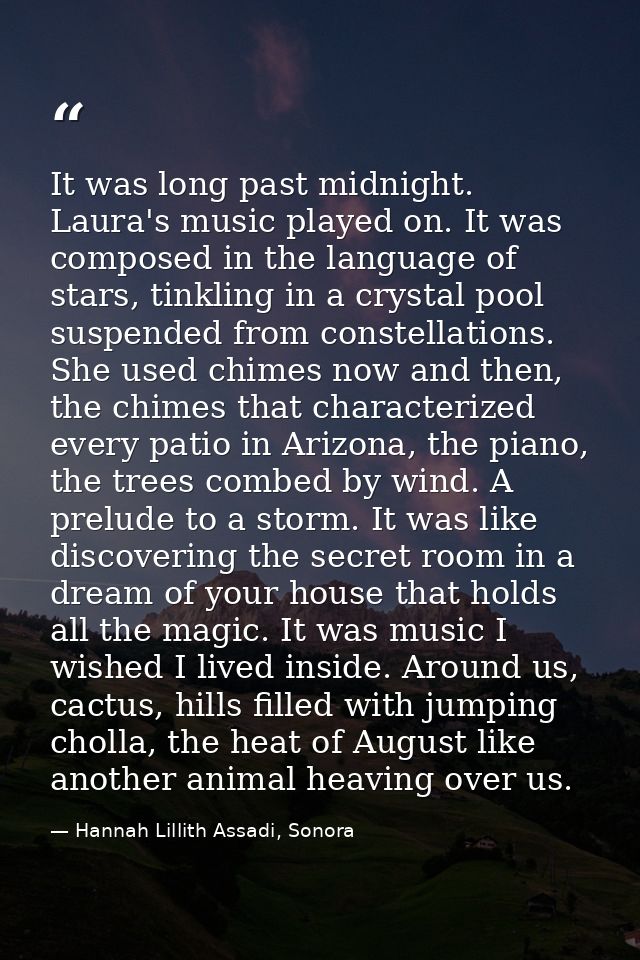 It was long past midnight. Laura's music played on. It was composed in the language of stars, tinkling in a crystal pool — Hannah Lillith Assadi, Sonora