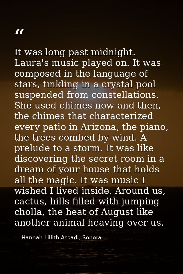 It was long past midnight. Laura's music played on. It was composed in the language of stars, tinkling in a crystal pool — Hannah Lillith Assadi, Sonora