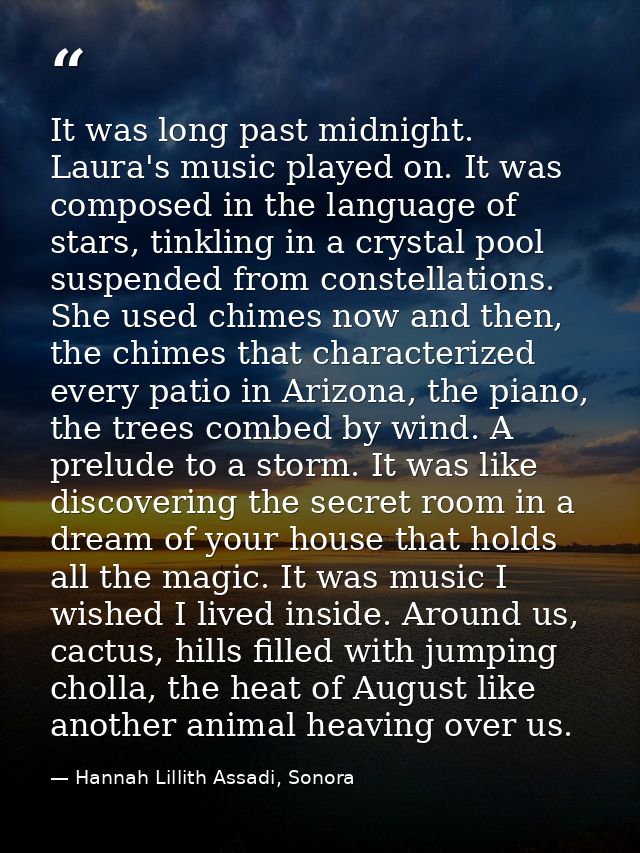 It was long past midnight. Laura's music played on. It was composed in the language of stars, tinkling in a crystal pool — Hannah Lillith Assadi, Sonora