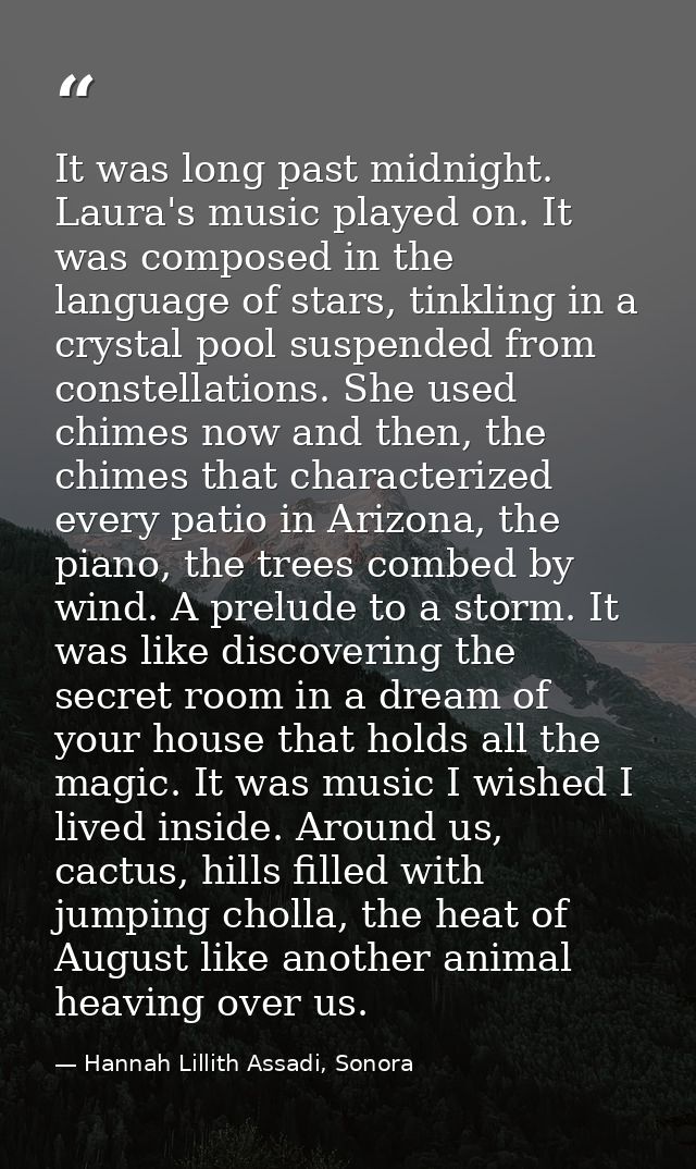 It was long past midnight. Laura's music played on. It was composed in the language of stars, tinkling in a crystal pool — Hannah Lillith Assadi, Sonora