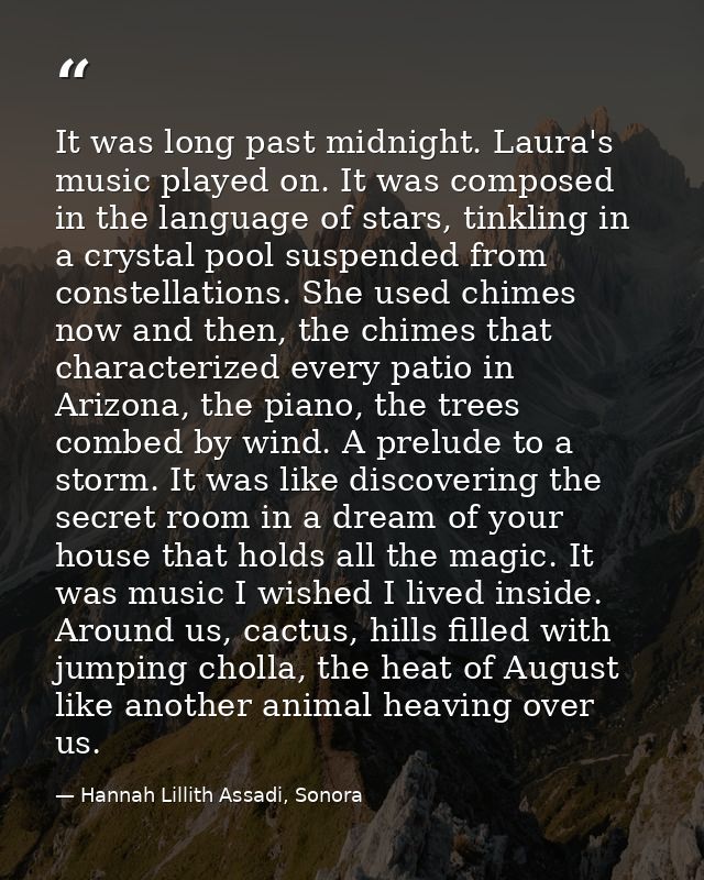 It was long past midnight. Laura's music played on. It was composed in the language of stars, tinkling in a crystal pool — Hannah Lillith Assadi, Sonora