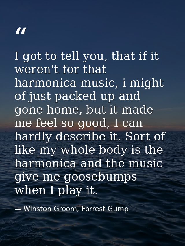 I got to tell you, that if it weren't for that harmonica music, i might of just packed up and gone home, but it made me  — Winston Groom, Forrest Gump