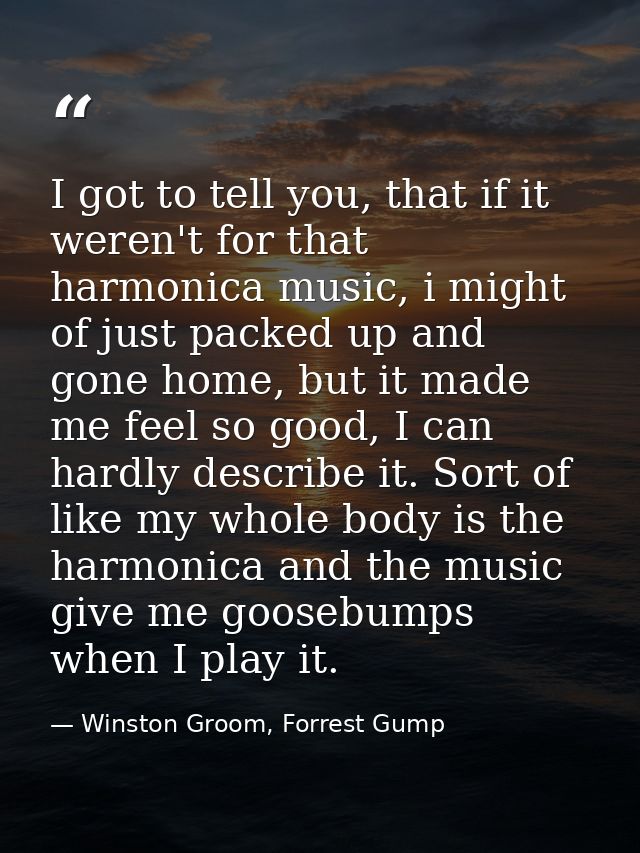 I got to tell you, that if it weren't for that harmonica music, i might of just packed up and gone home, but it made me  — Winston Groom, Forrest Gump